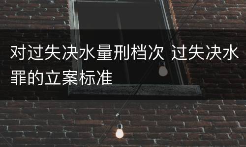 对过失决水量刑档次 过失决水罪的立案标准