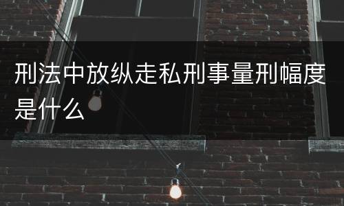 刑法中放纵走私刑事量刑幅度是什么