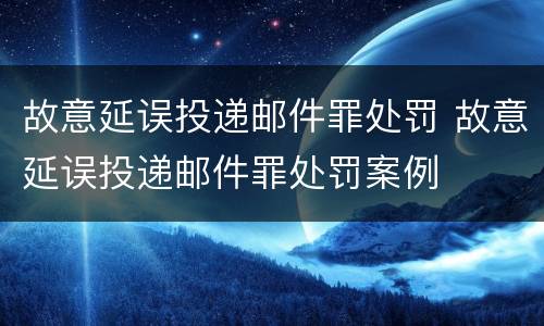 故意延误投递邮件罪处罚 故意延误投递邮件罪处罚案例