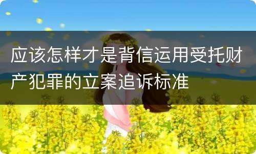应该怎样才是背信运用受托财产犯罪的立案追诉标准