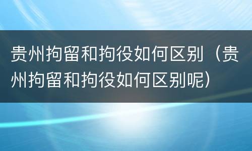 贵州拘留和拘役如何区别（贵州拘留和拘役如何区别呢）