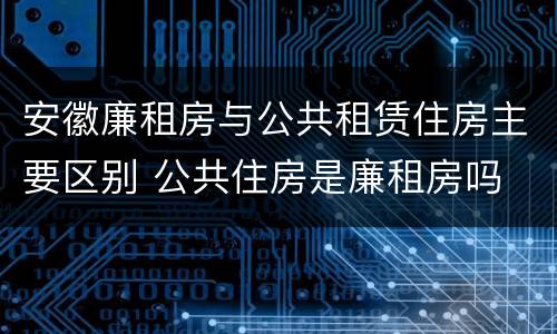 安徽廉租房与公共租赁住房主要区别 公共住房是廉租房吗
