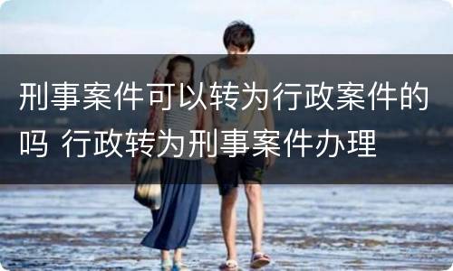 刑事案件可以转为行政案件的吗 行政转为刑事案件办理
