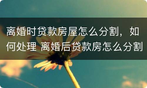 离婚时贷款房屋怎么分割，如何处理 离婚后贷款房怎么分割