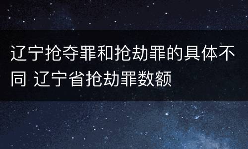 辽宁抢夺罪和抢劫罪的具体不同 辽宁省抢劫罪数额