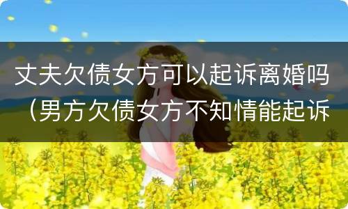 丈夫欠债女方可以起诉离婚吗（男方欠债女方不知情能起诉离婚吗）