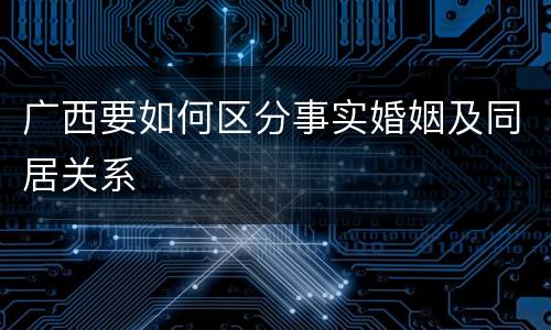广西要如何区分事实婚姻及同居关系