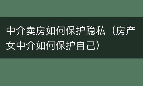 中介卖房如何保护隐私（房产女中介如何保护自己）