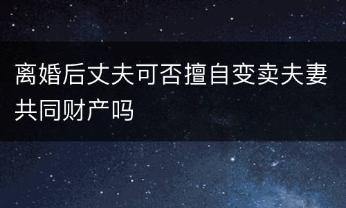 离婚后丈夫可否擅自变卖夫妻共同财产吗