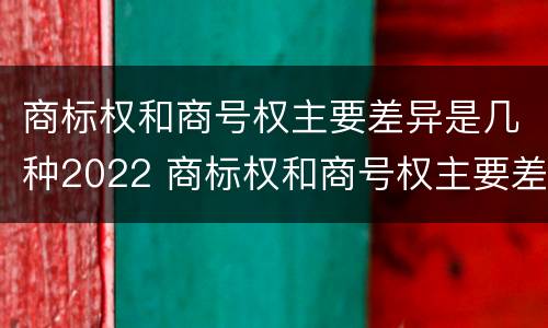商标权和商号权主要差异是几种2022 商标权和商号权主要差异是几种2022年的