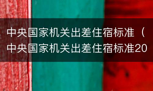 中央国家机关出差住宿标准（中央国家机关出差住宿标准2022）