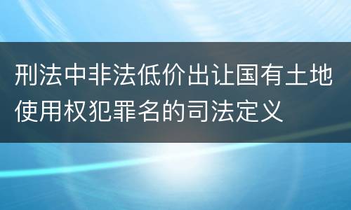 刑法中非法低价出让国有土地使用权犯罪名的司法定义