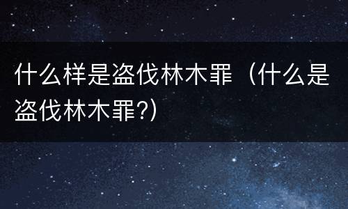 什么样是盗伐林木罪（什么是盗伐林木罪?）