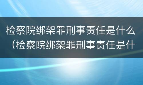 检察院绑架罪刑事责任是什么（检察院绑架罪刑事责任是什么处罚）
