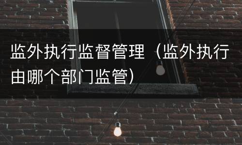 监外执行监督管理（监外执行由哪个部门监管）