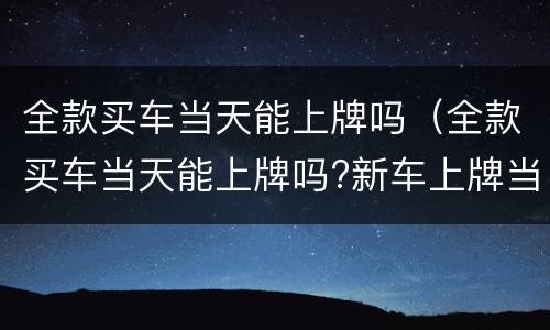 全款买车当天能上牌吗（全款买车当天能上牌吗?新车上牌当天能挂牌吗）