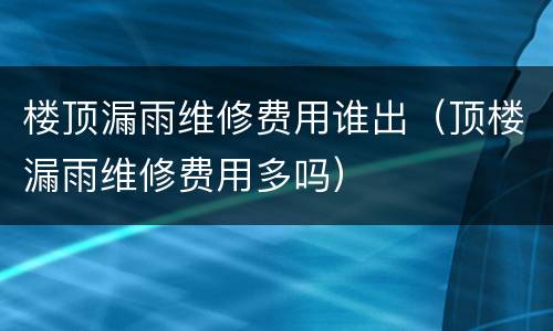 楼顶漏雨维修费用谁出（顶楼漏雨维修费用多吗）