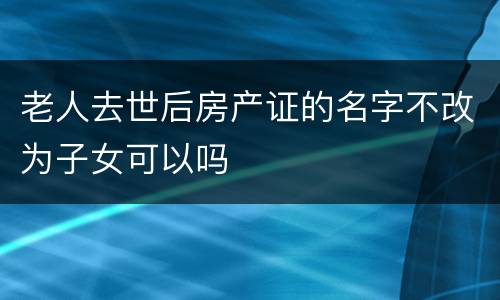 老人去世后房产证的名字不改为子女可以吗
