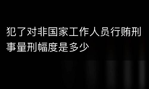 犯了对非国家工作人员行贿刑事量刑幅度是多少