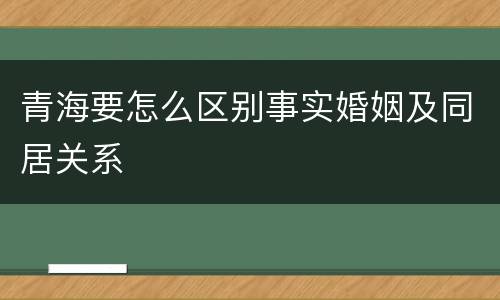 青海要怎么区别事实婚姻及同居关系