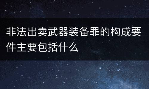 非法出卖武器装备罪的构成要件主要包括什么