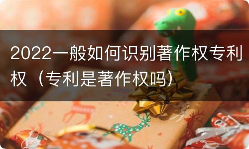 2022一般如何识别著作权专利权（专利是著作权吗）