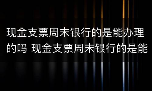 现金支票周末银行的是能办理的吗 现金支票周末银行的是能办理的吗