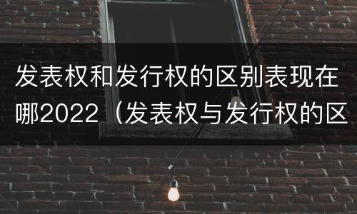 发表权和发行权的区别表现在哪2022（发表权与发行权的区别）