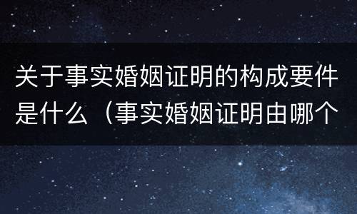 关于事实婚姻证明的构成要件是什么（事实婚姻证明由哪个部门出具）
