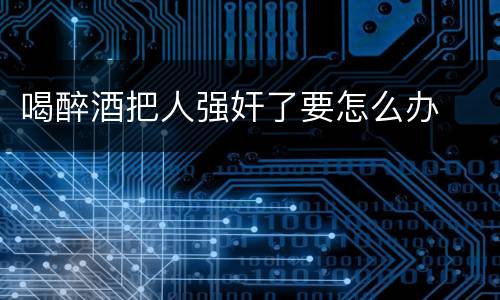 喝醉酒把人强奸了要怎么办