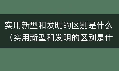 实用新型和发明的区别是什么（实用新型和发明的区别是什么呢）