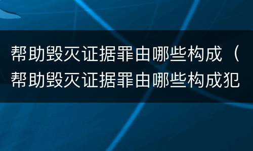 帮助毁灭证据罪由哪些构成（帮助毁灭证据罪由哪些构成犯罪）