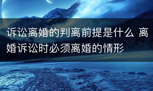 诉讼离婚的判离前提是什么 离婚诉讼时必须离婚的情形