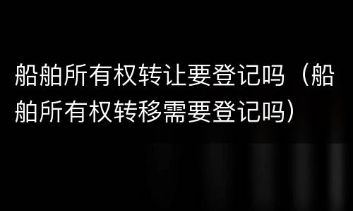 船舶所有权转让要登记吗（船舶所有权转移需要登记吗）