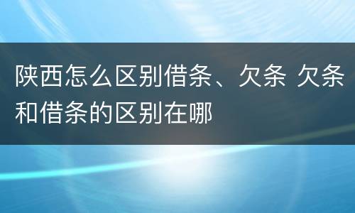陕西怎么区别借条、欠条 欠条和借条的区别在哪