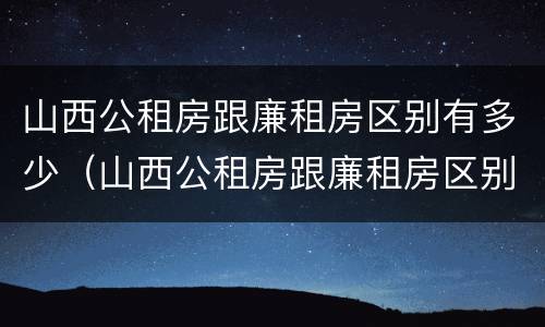 山西公租房跟廉租房区别有多少（山西公租房跟廉租房区别有多少套）