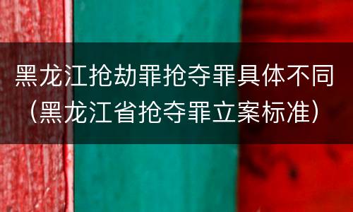 黑龙江抢劫罪抢夺罪具体不同（黑龙江省抢夺罪立案标准）