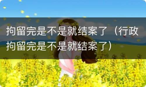 拘留完是不是就结案了（行政拘留完是不是就结案了）