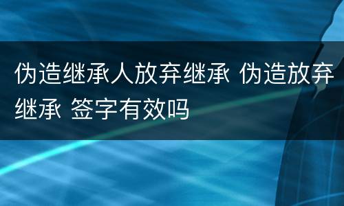 伪造继承人放弃继承 伪造放弃继承 签字有效吗