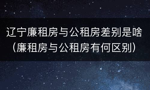 辽宁廉租房与公租房差别是啥（廉租房与公租房有何区别）