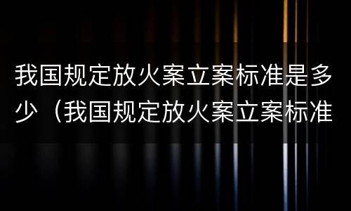 我国规定放火案立案标准是多少（我国规定放火案立案标准是多少条）