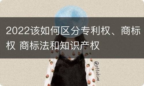 2022该如何区分专利权、商标权 商标法和知识产权