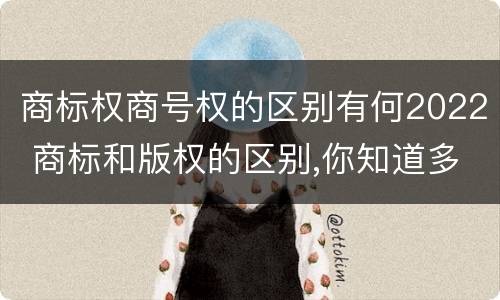 商标权商号权的区别有何2022 商标和版权的区别,你知道多少?