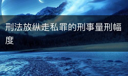 刑法放纵走私罪的刑事量刑幅度