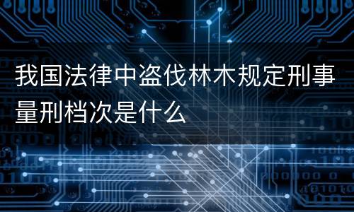 我国法律中盗伐林木规定刑事量刑档次是什么