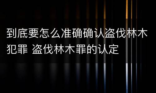 到底要怎么准确确认盗伐林木犯罪 盗伐林木罪的认定
