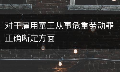 对于雇用童工从事危重劳动罪正确断定方面