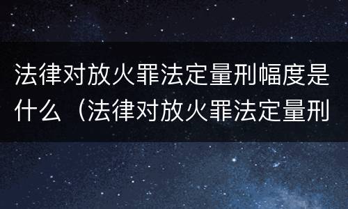法律对放火罪法定量刑幅度是什么（法律对放火罪法定量刑幅度是什么规定）