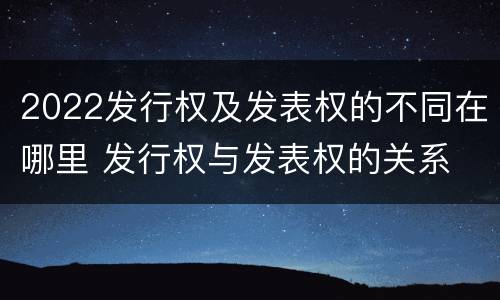 2022发行权及发表权的不同在哪里 发行权与发表权的关系