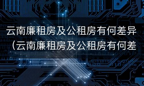 云南廉租房及公租房有何差异（云南廉租房及公租房有何差异吗）
